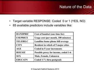 • Target variable RESPONSE: Coded 0 or 1 (YES, NO)
• 65 available predictors include variables like:
Nature of the Data
HANDPRIC Cost of handset (one time fee)
USEPRICE Usage cost (per month, 100 minutes)
TELEBILC Landline home phone bill average
CITY Resident in which of 5 major cities
AGE Coded in 5 year increments
HOUSIZ Possible proxy for income, coded 1-6
SEX Male, Female, Unknown
EDUCATN Coded 1-7 ( thru postgrad)
© Copyright Salford Systems 2013
 