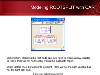 Modeling ROOTSPLIT with CART
© Copyright Salford Systems 2013
Observation: Modeling the root node split (we have to create a new variable
to reflect this) will not necessarily match the surrogate report
Other factors must be taken into account. Here we get the right variable but
not the right split point
 