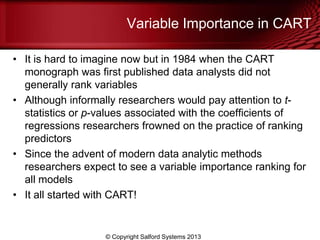 Variable Importance in CART
• It is hard to imagine now but in 1984 when the CART
monograph was first published data analysts did not
generally rank variables
• Although informally researchers would pay attention to t-
statistics or p-values associated with the coefficients of
regressions researchers frowned on the practice of ranking
predictors
• Since the advent of modern data analytic methods
researchers expect to see a variable importance ranking for
all models
• It all started with CART!
© Copyright Salford Systems 2013
 