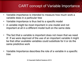 CART concept of Variable Importance
• Variable importance is intended to measure how much work a
variable does in a particular tree
• Variable importance is thus tied to a specific model
• A variable might be most important in one model and not
important at all in a different model built on the same data
• The fact that a variable is important does not mean that we need
it! If we were deprived of the use of an important variable it might
be that other available variables could substitute for it or do the
same predictive work
• Variable Importance describes the role of a variable in a specific
tree
© Copyright Salford Systems 2013
 