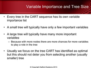 Variable Importance and Tree Size
• Every tree in the CART sequence has its own variable
importance list
• A small tree will typically have only a few important variables
• A large tree will typically have many more important
variables
– Because with more nodes there are more chances for more variables
to play a role in the tree
• Usually we focus on the tree CART has identified as optimal
but this should not deter you from selecting another (usually
smaller) tree
© Copyright Salford Systems 2013
 