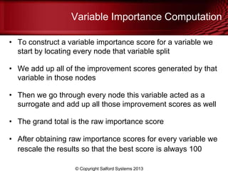 Variable Importance Computation
• To construct a variable importance score for a variable we
start by locating every node that variable split
• We add up all of the improvement scores generated by that
variable in those nodes
• Then we go through every node this variable acted as a
surrogate and add up all those improvement scores as well
• The grand total is the raw importance score
• After obtaining raw importance scores for every variable we
rescale the results so that the best score is always 100
© Copyright Salford Systems 2013
 