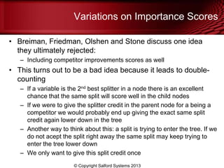 Variations on Importance Scores
• Breiman, Friedman, Olshen and Stone discuss one idea
they ultimately rejected:
– Including competitor improvements scores as well
• This turns out to be a bad idea because it leads to double-
counting
– If a variable is the 2nd best splitter in a node there is an excellent
chance that the same split will score well in the child nodes
– If we were to give the splitter credit in the parent node for a being a
competitor we would probably end up giving the exact same split
credit again lower down in the tree
– Another way to think about this: a split is trying to enter the tree. If we
do not acept the split right away the same split may keep trying to
enter the tree lower down
– We only want to give this split credit once
© Copyright Salford Systems 2013
 