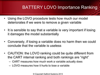 BATTERY LOVO Importance Ranking
• Using the LOVO procedure tests how much our model
deteriorates if we were to remove a given variable
• It is sensible to say that a variable is very important if losing
it damages the model substantially
• Conversely, if losing a variable does no harm then we could
conclude that the variable is useless
• CAUTION: the LOVO ranking could be quite different from
the CART internal ranking and both rankings are ―right‖
– CART measures how much work a variable actually does
– LOVO measures how it hurts to lose a variable
© Copyright Salford Systems 2013
 
