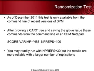 Randomization Test
• As of December 2011 this test is only available from the
command line of recent versions of SPM
• After growing a CART tree and saving the grove issue these
commands from the command line or an SPM Notepad
SCORE VARIMP=YES NPREPS=100
• You may readily run with NPREPS=30 but the results are
more reliable with a larger number of replications
© Copyright Salford Systems 2013
 