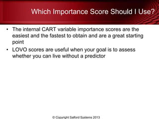 Which Importance Score Should I Use?
• The internal CART variable importance scores are the
easiest and the fastest to obtain and are a great starting
point
• LOVO scores are useful when your goal is to assess
whether you can live without a predictor
© Copyright Salford Systems 2013
 