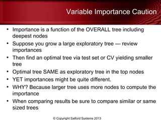 • Importance is a function of the OVERALL tree including
deepest nodes
• Suppose you grow a large exploratory tree — review
importances
• Then find an optimal tree via test set or CV yielding smaller
tree
• Optimal tree SAME as exploratory tree in the top nodes
• YET importances might be quite different.
• WHY? Because larger tree uses more nodes to compute the
importance
• When comparing results be sure to compare similar or same
sized trees
Variable Importance Caution
© Copyright Salford Systems 2013
 