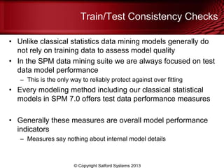 Train/Test Consistency Checks
• Unlike classical statistics data mining models generally do
not rely on training data to assess model quality
• In the SPM data mining suite we are always focused on test
data model performance
– This is the only way to reliably protect against over fitting
• Every modeling method including our classical statistical
models in SPM 7.0 offers test data performance measures
• Generally these measures are overall model performance
indicators
– Measures say nothing about internal model details
© Copyright Salford Systems 2013
 