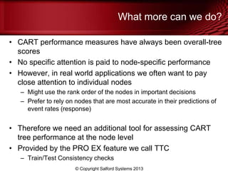What more can we do?
• CART performance measures have always been overall-tree
scores
• No specific attention is paid to node-specific performance
• However, in real world applications we often want to pay
close attention to individual nodes
– Might use the rank order of the nodes in important decisions
– Prefer to rely on nodes that are most accurate in their predictions of
event rates (response)
• Therefore we need an additional tool for assessing CART
tree performance at the node level
• Provided by the PRO EX feature we call TTC
– Train/Test Consistency checks
© Copyright Salford Systems 2013
 