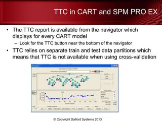 TTC in CART and SPM PRO EX
• The TTC report is available from the navigator which
displays for every CART model
– Look for the TTC button near the bottom of the navigator
• TTC relies on separate train and test data partitions which
means that TTC is not available when using cross-validation
© Copyright Salford Systems 2013
 