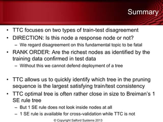 Summary
• TTC focuses on two types of train-test disagreement
• DIRECTION: Is this node a response node or not?
– We regard disagreement on this fundamental topic to be fatal
• RANK ORDER: Are the richest nodes as identified by the
training data confirmed in test data
– Without this we cannot defend deployment of a tree
• TTC allows us to quickly identify which tree in the pruning
sequence is the largest satisfying train/test consistency
• TTC optimal tree is often rather close in size to Breiman’s 1
SE rule tree
– But 1 SE rule does not look inside nodes at all
– 1 SE rule is available for cross-validation while TTC is not
© Copyright Salford Systems 2013
 