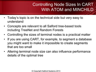 Controlling Node Sizes In CART
With ATOM and MINCHILD
• Today’s topic is on the technical side but very easy to
understand
• Concepts are relevant to all Salford tree-based tools
including TreeNet and Random Forests
• Controlling the sizes of terminal nodes is a practical matter
• If you are using CART, for example, to segment a database
you might want to make it impossible to create segments
that are too small
• Altering terminal node size can also influence performance
details of the optimal tree
© Copyright Salford Systems 2013
 