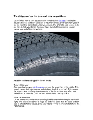 The	six	types	of	car	tire	wear	and	how	to	spot	them		
Do you know how to spot issues when it comes to your car tires? Specifically,
issues with wear and tear? Believe it or not, there are six pretty common types of
car tire wear that can indicate underlying issues. Our Charlotte auto service techs
are here to help you identify them and figure out what they mean so you can
have a safe and efficient drive time.
Have	you	seen	these	6	types	of	car	tire	wear?		
Type 1: Side wear
Side wear is when your car tires wear more on the sides than in the middle. This
usually means that your tires are underinflated (the PSI is too low). This causes
the sides to wear out faster than the center of the tire and can also affect your
fuel efficiency. Have our Charlotte auto service techs check your PSI.
Type 2: Center wear
On the other hand, center wear is when your tires are overinflated (the PSI is too
high). This causes the center to bulge out and wear faster than the sides and can
lead to a host of other issues. Bring your ride to Toyota of N Charlotte to have the
PSI checked.
 