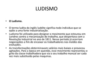 LUDISMO
• O Ludismo.
• O termo ludita do inglês luddite significa todo individuo que se
opõe a uma forte industrialização.
• Ludismo foi utilizado para designar o movimento que estourou em
Londres contra a mecanização do trabalho, que despertava com a
Revolução Industrial no ano de 1811. Nesse período já ocorriam
negociações a fim de encaixar os trabalhadores nos moldes das
evoluções.
• As transformações determinavam salários mais baixos e provocou
agitações. Para a época em questão, esse movimento representou o
grito da classe trabalhadora que via o seu trabalho manual ser cada
vez mais substituído pelas maquinas.
 