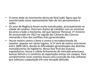 • O nome dado ao movimento deriva de Ned Ludd, figura que foi
caracterizada como representante líder de tais pensamentos e
ações.
• Os anos de Regência foram muito tumultuados, principalmente na
cidade de Londres. Ocorriam duelos de cidadãos com os ministros
da coroa a todo o momento, até que Spencer Perceval, 1º ministro
foi assassinado em 1812 no saguão das Câmaras dos Comuns
marcando a fase dos conflitos mais generalizados.
• Houve motins contra a fome e contra o recrudescimento da
taxation popular em vários lugares. A 1ª serie de motins ocorreram
entre 1809-1812, devido às dificuldades generalizadas dos distritos
manufatureiros da Inglaterra. Nessa fase final das Guerras
napoleônicas, houve o súbito fechamento do mercado americano,
bancos faliram e o comércio da exportação entrou em colapso. Para
complementar esses eventos houve uma sucessão de más colheitas
que colocava a população em uma situação delicada.
 