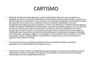 CARTISMO
• Diferente da idéia de prosperidade que se tem da Revolução Industrial, para os operários a
realidade era outra, a busca pela sobrevivência. Nas primeiras décadas da revolução, o norte da e o
oeste da Inglaterra converteram-se em pontos de concentração demográfica e as condições de vida
dos operários eram subumanas, as fábricas não eram ambientes adequados, não havia
equipamentos de segurança para os operários, muitos se acidentavam e contraiam graves doenças,
a média de vida dos trabalhadores era bem baixa, a jornada de trabalho chegava a mais de 16 horas
por dia sem direito a descanso semanal e férias, mulheres e crianças trabalhavam da mesma
maneira que os homens, porém seus salários eram mais baixos, e pelos baixos valores pagos ao
trabalhador eram necessários que toda família trabalhassem, amontoados em pequenos espaços,
sem iluminação, ventilação e higiene. As condições de vida e trabalho eram precárias, e por serem
submetidos a tantas situações difíceis e sem escolha, os operários se uniram e começaram a
organizar movimentos de revolta.
• Em busca de melhores condições de trabalho no final da década de 1830, os operários
organizaram-se no movimento denominado Cartismo.
• Liderado por William Lovett, os trabalhadores ingleses pediam um conjunto de reformas junto ao
parlamento, reunidos a chamada Carta do Povo, considerado o primeiro movimento operário
independente da classe trabalhadora britânica .
 