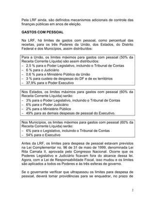 2
Pela LRF ainda, são definidos mecanismos adicionais de controle das
finanças públicas em anos de eleição.
GASTOS COM PESSOAL
Na LRF, há limites de gastos com pessoal, como percentual das
receitas, para os três Poderes da União, dos Estados, do Distrito
Federal e dos Municípios, assim distribuídos:
Para a União, os limites máximos para gastos com pessoal (50% da
Receita Corrente Líquida) são assim distribuídos:
− 2,5 % para o Poder Legislativo, incluindo o Tribunal de Contas
− 6 % para o Judiciário
− 0,6 % para o Ministério Público da União
− 3 % para custeio de despesas do DF e de ex territórios
− 37,9% para o Poder Executivo
Nos Estados, os limites máximos para gastos com pessoal (60% da
Receita Corrente Líquida) serão:
− 3% para o Poder Legislativo, incluindo o Tribunal de Contas
− 6% para o Poder Judiciário
− 2% para o Ministério Público
− 49% para as demais despesas de pessoal do Executivo.
Nos Municípios, os limites máximos para gastos com pessoal (60% da
Receita Corrente Líquida) serão:
− 6% para o Legislativo, incluindo o Tribunal de Contas
− 54% para o Executivo
Antes da LRF, os limites para despesa de pessoal estavam previstos
na Lei Complementar no. 96 de 31 de maio de 1999, denominada Lei
Rita Camata II, aprovada pelo Congresso Nacional. Ocorre que os
Poderes Legislativo e Judiciário ficavam fora do alcance dessa lei.
Agora, com a Lei de Responsabilidade Fiscal, isso mudou e os limites
são aplicados a todos os Poderes e às três esferas de governo.
Se o governante verificar que ultrapassou os limites para despesa de
pessoal, deverá tomar providências para se enquadrar, no prazo de
 