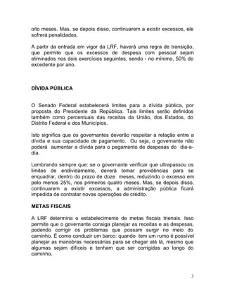 3
oito meses. Mas, se depois disso, continuarem a existir excessos, ele
sofrerá penalidades.
A partir da entrada em vigor da LRF, haverá uma regra de transição,
que permite que os excessos de despesa com pessoal sejam
eliminados nos dois exercícios seguintes, sendo - no mínimo, 50% do
excedente por ano.
DÍVIDA PÚBLICA
O Senado Federal estabelecerá limites para a dívida pública, por
proposta do Presidente da República. Tais limites serão definidos
também como percentuais das receitas da União, dos Estados, do
Distrito Federal e dos Municípios.
Isto significa que os governantes deverão respeitar a relação entre a
dívida e sua capacidade de pagamento. Ou seja, o governante não
poderá aumentar a dívida para o pagamento de despesas do dia-a-
dia.
Lembrando sempre que: se o governante verificar que ultrapassou os
limites de endividamento, deverá tomar providências para se
enquadrar, dentro do prazo de doze meses, reduzindo o excesso em
pelo menos 25%, nos primeiros quatro meses. Mas, se depois disso,
continuarem a existir excessos, a administração pública ficará
impedida de contratar novas operações de crédito.
METAS FISCAIS
A LRF determina o estabelecimento de metas fiscais trienais. Isso
permite que o governante consiga planejar as receitas e as despesas,
podendo corrigir os problemas que possam surgir no meio do
caminho. É como conduzir um barco: quando tem um rumo é possível
planejar as manobras necessárias para se chegar até lá, mesmo que
algumas sejam difíceis e tenham que ser corrigidas ao longo do
caminho.
 