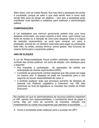 4
Além disso, com as metas fiscais, fica mais fácil a prestação de contas
à sociedade, porque se sabe o que está sendo feito e como está
sendo feito para se atingir um objetivo – com isso a sociedade pode
manifestar suas opiniões e colaborar para melhorar a administração
pública.
COMPENSAÇÕES
A Lei estabelece que nenhum governante poderá criar uma nova
despesa continuada - por prazo superior a dois anos - sem indicar sua
fonte de receita ou a redução de uma outra despesa. Essa é a lógica
da restrição orçamentária: se você quer comprar um carro a
prestação, precisa ter um dinheiro reservado para pagar as prestações
todo mês, ou então, precisa diminuir outros gastos. Isso funciona da
mesma forma para o orçamento público.
ANO DE ELEIÇÃO
A Lei de Responsabilidade Fiscal contém restrições adicionais para
controle das contas públicas em anos de eleição, com destaque para
o seguinte:
• fica impedida a contratação de operações de crédito por
antecipação de receita orçamentária (ARO);
• é proibido ao governante contrair despesa que não possa ser paga
no mesmo ano. A despesa só pode ser transferida para o ano
seguinte se houver disponibilidade de caixa; e
• é proibida qualquer ação que provoque aumento da despesa de
pessoal nos Poderes Legislativo e Executivo nos 180 dias
anteriores ao final da legislatura ou mandato dos chefes do Poder
Executivo.
Na medida em que os administradores de recursos públicos respeitem
a LRF, agindo com responsabilidade, o contribuinte deixa de pagar a
conta, seja por meio do aumento de impostos, redução nos
investimentos ou cortes nos programas que atendam à sociedade.
4. Como a sociedade pode colaborar para o sucesso da LRF?
 