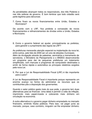 7
As penalidades alcançam todos os responsáveis, dos três Poderes e
nas três esferas de governo. É bom lembrar que todo cidadão será
parte legítima para denunciar.
7. Como ficam os novos financiamentos entre União, Estados e
Municípios?
De acordo com a LRF, fica proibida a concessão de novos
financiamentos e refinanciamentos de dívidas entre a União, Estados
e Municípios.
8. Como o governo federal vai ajudar, principalmente os prefeitos,
para garantir o cumprimento das regras da LRF?
As prefeituras merecerão atenção especial na implantação da nova lei,
entre outros, pelo fato de 2000 ser um ano de eleições municipais.
Além da divulgação através de palestras, seminários e treinamento de
servidores, o Ministério do Planejamento e o BNDES desenvolverão
um programa para dar às pequenas prefeituras um tratamento
simplificado, com manuais e programas de computador destinados a
emitir de forma rápida e automática os principais relatórios exigidos
pela nova Lei.
9. Por que a Lei de Responsabilidade Fiscal (LRF) é tão importante
para o país?
A Lei de Responsabilidade Fiscal é importante porque representa um
enorme avanço na forma de administrar os recursos que os
contribuintes põe a disposição dos governantes.
Quando o setor público gasta mais do que pode, o governo tem duas
alternativas para se financiar. Uma delas é permitir a volta da inflação,
imprimindo mais papel-moeda e colocando mais dinheiro em
circulação na economia.
A outra alternativa é o governo pegar dinheiro emprestado no mercado
financeiro, emitindo títulos públicos. Para isso, vai pagar juros ao
mercado, porque, caso contrário, ninguém vai lhe emprestar dinheiro.
 