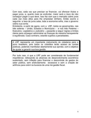 8
Com isso, cada vez que precisar se financiar, vai oferecer títulos e
pagar juros, e, quanto mais se endividar, maior será o risco de não
conseguir pagar o que deve. Isso faz com que o mercado cobre juros
cada vez mais altos para lhe emprestar dinheiro. Então ocorre o
seguinte: a taxa de juros sobe, toda a economia sofre, mas o governo
cobriu sua conta.
Entretanto, a partir de agora, com a LRF, todos os governantes, nas
três esferas – União, Estados e Municípios - e nos três Poderes –
Executivo, Legislativo e Judiciário -, passarão a seguir regras e limites
claros para conseguir administrar as finanças de maneira transparente
e equilibrada. Caso contrário, estarão sujeitos a penalidades.
A LRF representa um importante instrumento de cidadania para o
povo brasileiro, pois todos os cidadãos terão acesso às contas
públicas, podendo manifestar abertamente sua opinião, com o objetivo
de ajudar a garantir sua boa gestão.
Por tudo isso, é que a LRF pode ser considerada de fundamental
importância: reforçando os alicerces do desenvolvimento econômico
sustentado, sem inflação para financiar o descontrole de gastos do
setor público, sem endividamento excessivo e sem a criação de
artifícios para cobrir os buracos de uma má gestão fiscal.
 