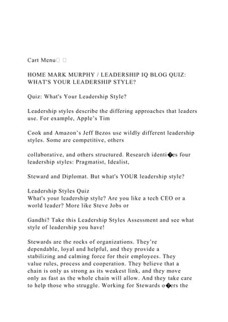 HOME MARK MURPHY / LEADERSHIP IQ BLOG QUIZ:
WHAT'S YOUR LEADERSHIP STYLE?
Quiz: What's Your Leadership Style?
Leadership styles describe the differing approaches that leaders
use. For example, Apple’s Tim
Cook and Amazon’s Jeff Bezos use wildly different leadership
styles. Some are competitive, others
collaborative, and others structured. Research identi�es four
leadership styles: Pragmatist, Idealist,
Steward and Diplomat. But what's YOUR leadership style?
Leadership Styles Quiz
What's your leadership style? Are you like a tech CEO or a
world leader? More like Steve Jobs or
Gandhi? Take this Leadership Styles Assessment and see what
style of leadership you have!
Stewards are the rocks of organizations. They’re
dependable, loyal and helpful, and they provide a
stabilizing and calming force for their employees. They
value rules, process and cooperation. They believe that a
chain is only as strong as its weakest link, and they move
only as fast as the whole chain will allow. And they take care
to help those who struggle. Working for Stewards o�ers the
 