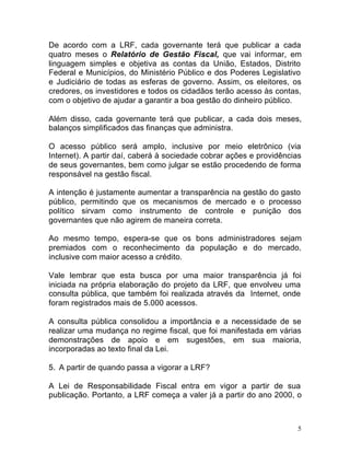 5
De acordo com a LRF, cada governante terá que publicar a cada
quatro meses o Relatório de Gestão Fiscal, que vai informar, em
linguagem simples e objetiva as contas da União, Estados, Distrito
Federal e Municípios, do Ministério Público e dos Poderes Legislativo
e Judiciário de todas as esferas de governo. Assim, os eleitores, os
credores, os investidores e todos os cidadãos terão acesso às contas,
com o objetivo de ajudar a garantir a boa gestão do dinheiro público.
Além disso, cada governante terá que publicar, a cada dois meses,
balanços simplificados das finanças que administra.
O acesso público será amplo, inclusive por meio eletrônico (via
Internet). A partir daí, caberá à sociedade cobrar ações e providências
de seus governantes, bem como julgar se estão procedendo de forma
responsável na gestão fiscal.
A intenção é justamente aumentar a transparência na gestão do gasto
público, permitindo que os mecanismos de mercado e o processo
político sirvam como instrumento de controle e punição dos
governantes que não agirem de maneira correta.
Ao mesmo tempo, espera-se que os bons administradores sejam
premiados com o reconhecimento da população e do mercado,
inclusive com maior acesso a crédito.
Vale lembrar que esta busca por uma maior transparência já foi
iniciada na própria elaboração do projeto da LRF, que envolveu uma
consulta pública, que também foi realizada através da Internet, onde
foram registrados mais de 5.000 acessos.
A consulta pública consolidou a importância e a necessidade de se
realizar uma mudança no regime fiscal, que foi manifestada em várias
demonstrações de apoio e em sugestões, em sua maioria,
incorporadas ao texto final da Lei.
5. A partir de quando passa a vigorar a LRF?
A Lei de Responsabilidade Fiscal entra em vigor a partir de sua
publicação. Portanto, a LRF começa a valer já a partir do ano 2000, o
 