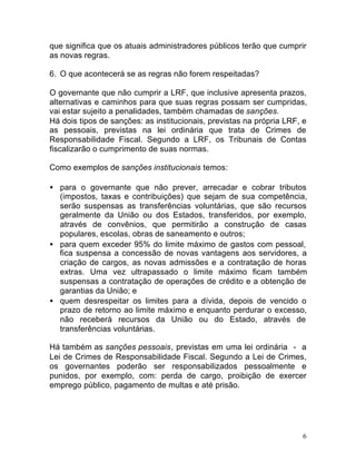 6
que significa que os atuais administradores públicos terão que cumprir
as novas regras.
6. O que acontecerá se as regras não forem respeitadas?
O governante que não cumprir a LRF, que inclusive apresenta prazos,
alternativas e caminhos para que suas regras possam ser cumpridas,
vai estar sujeito a penalidades, também chamadas de sanções.
Há dois tipos de sanções: as institucionais, previstas na própria LRF, e
as pessoais, previstas na lei ordinária que trata de Crimes de
Responsabilidade Fiscal. Segundo a LRF, os Tribunais de Contas
fiscalizarão o cumprimento de suas normas.
Como exemplos de sanções institucionais temos:
• para o governante que não prever, arrecadar e cobrar tributos
(impostos, taxas e contribuições) que sejam de sua competência,
serão suspensas as transferências voluntárias, que são recursos
geralmente da União ou dos Estados, transferidos, por exemplo,
através de convênios, que permitirão a construção de casas
populares, escolas, obras de saneamento e outros;
• para quem exceder 95% do limite máximo de gastos com pessoal,
fica suspensa a concessão de novas vantagens aos servidores, a
criação de cargos, as novas admissões e a contratação de horas
extras. Uma vez ultrapassado o limite máximo ficam também
suspensas a contratação de operações de crédito e a obtenção de
garantias da União; e
• quem desrespeitar os limites para a dívida, depois de vencido o
prazo de retorno ao limite máximo e enquanto perdurar o excesso,
não receberá recursos da União ou do Estado, através de
transferências voluntárias.
Há também as sanções pessoais, previstas em uma lei ordinária - a
Lei de Crimes de Responsabilidade Fiscal. Segundo a Lei de Crimes,
os governantes poderão ser responsabilizados pessoalmente e
punidos, por exemplo, com: perda de cargo, proibição de exercer
emprego público, pagamento de multas e até prisão.
 