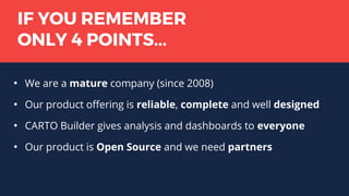 IF YOU REMEMBER
ONLY 4 POINTS...
●
We are a mature company (since 2008)
●
Our product offering is reliable, complete and well designed
●
CARTO Builder gives analysis and dashboards to everyone
●
Our product is Open Source and we need partners