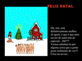 Oh, sim, está  definitivamente melhor. Já agora, o que é que uma  arvore de natal tem de  especial…Hã??? Vamos substitui-la por  alguma coisa que a gente goste realmente de ver!!! Clica na arvore. Feliz Natal 