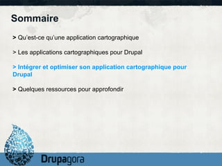 Sommaire
> Qu’est-ce qu’une application cartographique

> Les applications cartographiques pour Drupal

> Intégrer et optimiser son application cartographique pour
Drupal

> Quelques ressources pour approfondir
 