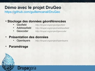 Démo avec le projet DruGeo
https://github.com/guillemcanal/DruGeo

●
    Stockage des données géoréférencées
       •   Geofield       http://drupal.org/project/geofield
       •   Addressfield   http://drupal.org/project/addressfield
       •   Geocoder       http://drupal.org/project/geocoder

• Présentation des données
       •   Openlayers     http://drupal.org/project/openlayers

• Paramétrage
 