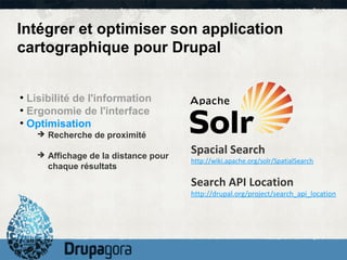 Intégrer et optimiser son application
cartographique pour Drupal


●
  Lisibilité de l'information
●
  Ergonomie de l'interface
●
  Optimisation
    ➔ Recherche de proximité

    ➔ Affichage de la distance pour
                                      Spacial Search
                                      http://wiki.apache.org/solr/SpatialSearch
      chaque résultats
                                      Search API Location
                                      http://drupal.org/project/search_api_location
 