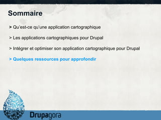 Sommaire
> Qu’est-ce qu’une application cartographique

> Les applications cartographiques pour Drupal

> Intégrer et optimiser son application cartographique pour Drupal

> Quelques ressources pour approfondir
 
