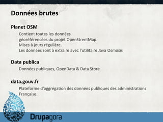 Données brutes
Planet OSM
   Contient toutes les données
   géoréférencées du projet OpenStreetMap.
   Mises à jours régulière.
   Les données sont à extraire avec l'utilitaire Java Osmosis

Data publica
   Données publiques, OpenData & Data Store

data.gouv.fr
   Plateforme d'aggrégation des données publiques des administrations
   Française.
 
