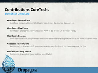Contributions CoreTechs
Bientôt sur Drupal.org

  Openlayers Better Cluster
    Améliore considérablement le Cluster par défaut du module OpenLayers

  Openlayers Ajax Popup
    Permet de charger les infobulles avec AJAX et de choisir un mode de rendu

  Openlayers GeoJson
    Couche de données qui permet d'améliorer sensiblement les performances du module Openlayers

  Geocoder autocomplete
    Permet de compléter à la frappe une adresse postale depuis un champ exposé de Vue

  Geofield Proximity Search
    Recherche de proximité compatible avec MySql
 