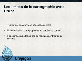 Les limites de la cartographie avec
Drupal


• Traitement des données géospatiales limité

• Une application cartographique au service du contenu

• Fonctionnalités offertes par les modules contributeurs
  limitées
 