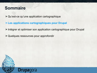 Sommaire
> Qu’est-ce qu’une application cartographique

> Les applications cartographiques pour Drupal

> Intégrer et optimiser son application cartographique pour Drupal

> Quelques ressources pour approfondir
 