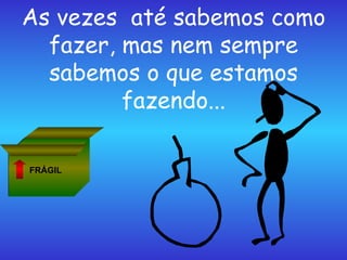 As vezes  até sabemos como fazer, mas nem sempre sabemos o que estamos fazendo... FRÁGIL 