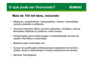O que pode ser financiado?

 Mais de 154 mil itens, incluindo:
• Máquinas, equipamentos, computadores, móveis, motocicletas,
  veículos pesados e softwares

• Insumos industriais (têxtil, coureiro-calçadista, moveleiro, resinas,
  laminados metálicos ou plásticos, entre outros)

• Componentes para modernização e industrialização de bens de
  capital, informática e automação

• Materiais para construção civil

• Cursos de qualificação profissional para segmentos de turismo
  (hotéis, bares e restaurantes); Cursos corporativos de idiomas

• Serviços Tecnológicos
 