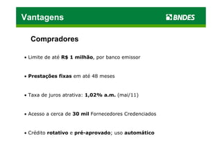 Vantagens

  Compradores

• Limite de até R$ 1 milhão, por banco emissor



• Prestações fixas em até 48 meses



• Taxa de juros atrativa: 1,02% a.m. (mai/11)


• Acesso a cerca de 30 mil Fornecedores Credenciados



• Crédito rotativo e pré-aprovado; uso automático
 
