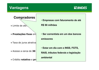 Vantagens

  Compradores
                          • Empresas com faturamento de até

                           R$ 90 milhões
• Limite de até R$ 1 milhão, por banco emissor



• Prestações fixas em até 48 meses
                          • Ser correntista em um dos bancos

                          emissores
• Taxa de juros atrativa: 1,02% a.m. (mai/11)

                          • Estar em dia com o INSS, FGTS,
• Acesso a cerca de 30 mil Fornecedores Credenciados
                          RAIS, tributos federais e legislação

                          ambiental
• Crédito rotativo e pré-aprovado; uso automático
 