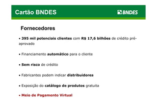 Cartão BNDES

  Fornecedores
 • 395 mil potenciais clientes com R$ 17,6 bilhões de crédito pré-
 aprovado


 • Financiamento automático para o cliente


 • Sem risco de crédito


 • Fabricantes podem indicar distribuidores


 • Exposição do catálogo de produtos gratuita

 • Meio de Pagamento Virtual
 
