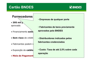 Cartão BNDES

  Fornecedores
                          • Empresas de qualquer porte
 • 395 mil potenciais clientes com R$ 17,6 bilhões de crédito pré-
 aprovado
                          • Fabricantes de bens previamente

 • Financiamento automático para o cliente BNDES
                         aprovados pelo


 • Sem risco de crédito   • Distribuidores indicados pelos
                          fabricantes credenciados
 • Fabricantes podem indicar distribuidores


 • Exposição do catálogo deCusto: Taxa de até 2,5% sobre cada
                          • produtos gratuita
                          operação
 • Meio de Pagamento Virtual
 