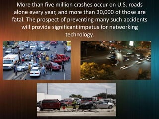 More than five million crashes occur on U.S. roads
alone every year, and more than 30,000 of those are
fatal. The prospect of preventing many such accidents
will provide significant impetus for networking
technology.
 
