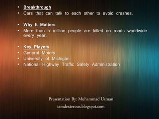 Presentation By: Muhammad Usman
iamdexterous.blogspot.com
• Breakthrough
• Cars that can talk to each other to avoid crashes.
• Why It Matters
• More than a million people are killed on roads worldwide
every year.
• Key Players
• General Motors
• University of Michigan
• National Highway Traffic Safety Administration
 