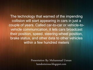 The technology that warned of the impending
collision will start appearing in cars in just a
couple of years. Called car-to-car or vehicle-to-
vehicle communication, it lets cars broadcast
their position, speed, steering-wheel position,
brake status, and other data to other vehicles
within a few hundred meters
Presentation By: Muhammad Usman
Iamdexterous.blogspot.com
 