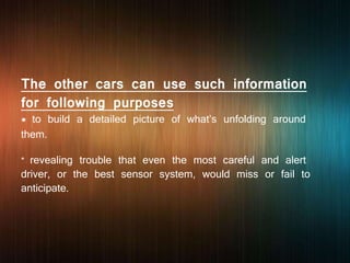 The other cars can use such information
for following purposes
* to build a detailed picture of what’s unfolding around
them.
* revealing trouble that even the most careful and alert
driver, or the best sensor system, would miss or fail to
anticipate.
 