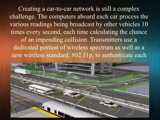 Creating a car-to-car network is still a complex
challenge. The computers aboard each car process the
various readings being broadcast by other vehicles 10
times every second, each time calculating the chance
of an impending collision. Transmitters use a
dedicated portion of wireless spectrum as well as a
new wireless standard, 802.11p, to authenticate each
message
 