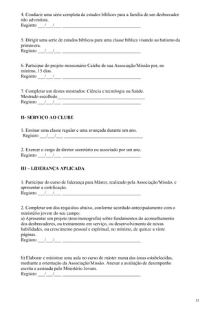 4. Conduzir uma série completa de estudos bíblicos para a família de um desbravador
não adventista.
Registro ___/___/___ __________________________________
5. Dirigir uma serie de estudos bíblicos para uma classe bíblica visando ao batismo da
primavera.
Registro ___/___/___ __________________________________
6. Participar do projeto missionário Calebe de sua Associação/Missão por, no
mínimo, 15 dias.
Registro ___/___/___ __________________________________
7. Completar um destes mestrados: Ciência e tecnologia ou Saúde.
Mestrado escolhido______________________________________
Registro ___/___/___ __________________________________
II- SERVIÇO AO CLUBE
1. Ensinar uma classe regular e uma avançada durante um ano.
Registro ___/___/___ __________________________________
2. Exercer o cargo de diretor secretário ou associado por um ano.
Registro ___/___/___ __________________________________
III – LIDERANÇA APLICADA
1. Participar do curso de liderança para Máster, realizado pela Associação/Missão, e
apresentar a certificação.
Registro ___/___/___ __________________________________
2. Completar um dos requisitos abaixo, conforme acordado antecipadamente com o
ministério jovem do seu campo:
a) Apresentar um projeto (tese/monografia) sobre fundamentos do aconselhamento
dos desbravadores, ou treinamento em serviço, ou desenvolvimento de novas
habilidades, ou crescimento pessoal e espiritual, no mínimo, de quinze a vinte
páginas.
Registro ___/___/___ __________________________________
b) Elaborar e ministrar uma aula no curso de máster numa das áreas estabelecidas,
mediante a orientação da Associação/Missão. Anexar a avaliação de desempenho
escrita e assinada pelo Ministério Jovem.
Registro ___/___/___ __________________________________
11
 